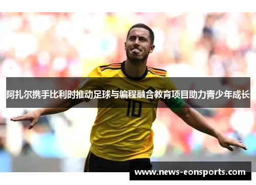 阿扎尔携手比利时推动足球与编程融合教育项目助力青少年成长 阿扎尔携手比利时推动足球与编程融合教育项目助力青少年成长