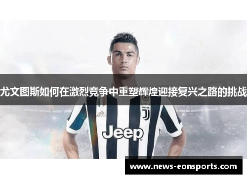 尤文图斯如何在激烈竞争中重塑辉煌迎接复兴之路的挑战